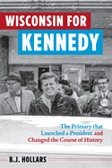 Wisconsin for Kennedy: The Primary That Launched a President and Changed the Course of History by BJ Hollars