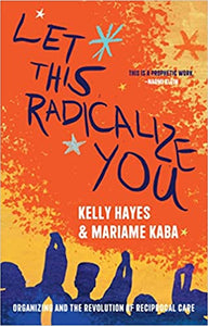 Let This Radicalize You: Organizing and the Revolution of Reciprocal Care by Kelly Hayes & Mariame Kaba