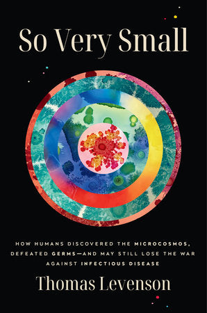 So Very Small: How Humans Discovered the Microcosmos, Defeated Germs–and May Still Lose the War Against Infectious Disease by Thomas Levenson