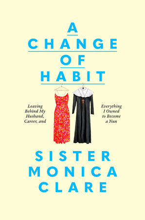 A Change Of Habit: Leaving Behind My Husband, Career, and Everything I Owned to Become a Nun by Sister Monica Clare