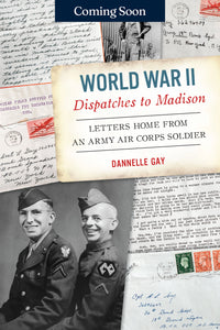 World War II Dispatches to Madison: Letters Home from an Army Air Corps Soldier by Dannelle Gay