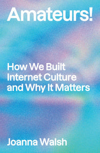 Amateurs! How We Built Internet Culture and Why it Matters by Joanna Walsh